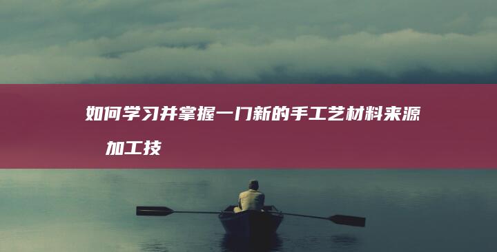 如何学习并掌握一门新的手工艺材料来源和加工技术？